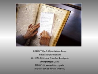FORMATAÇÃO: Mima (Wilma) Badan [email_address] MÚSICA: Felicidade (Lupicínio Rodrigues) Interpretação: Joana IMAGENS: www.estado.rs.gov.br (Repasse com os devidos créditos) 
