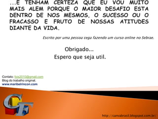 Escrito por uma pessoa cega fazendo um curso online no Sebrae.


                                    Obrigado...
                                Espero que seja util.


Contato: fois2010@gmail.com
Blog do trabalho original.
www.maribelrincon.com




                                                           http://canvabrasil.blogspot.com.br/
 