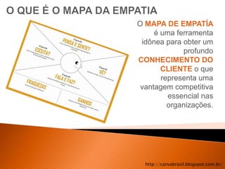 O MAPA DE EMPATÍA
     é uma ferramenta
 idônea para obter um
             profundo
CONHECIMENTO DO
       CLIENTE o que
       representa uma
 vantagem competitiva
         essencial nas
         organizações.




  http://canvabrasil.blogspot.com.br/
 