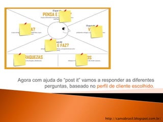 Agora com ajuda de “post it” vamos a responder as diferentes
           perguntas, baseado no perfil de cliente escolhido.




                                       http://canvabrasil.blogspot.com.br/
 