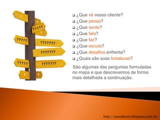  ¿Que vê nosso cliente?
 ¿Que pensa?

 ¿Que sente?

 ¿Que fala?

 ¿Que faz?

 ¿Que escuta?

 ¿Que desafios enfrenta?

 ¿Quais são suas fortalezas?

São algumas das perguntas formuladas
no mapa e que descrevemos de forma
mais detalhada a continuação.




              http://canvabrasil.blogspot.com.br/
 
