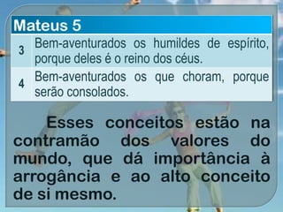 Esses conceitos estão na
contramão dos valores do
mundo, que dá importância à
arrogância e ao alto conceito
de si mesmo.
Mateus 5
3
Bem-aventurados os humildes de espírito,
porque deles é o reino dos céus.
4
Bem-aventurados os que choram, porque
serão consolados.
 