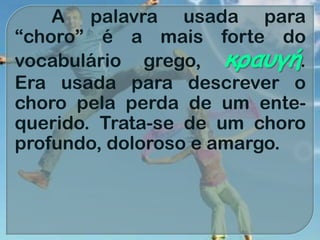 A palavra usada para
“choro” é a mais forte do
vocabulário grego, κραυγή.
Era usada para descrever o
choro pela perda de um ente-
querido. Trata-se de um choro
profundo, doloroso e amargo.
 