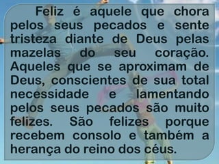 Feliz é aquele que chora
pelos seus pecados e sente
tristeza diante de Deus pelas
mazelas do seu coração.
Aqueles que se aproximam de
Deus, conscientes de sua total
necessidade e lamentando
pelos seus pecados são muito
felizes. São felizes porque
recebem consolo e também a
herança do reino dos céus.
 