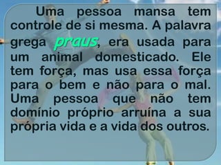 Uma pessoa mansa tem
controle de si mesma. A palavra
grega praus, era usada para
um animal domesticado. Ele
tem força, mas usa essa força
para o bem e não para o mal.
Uma pessoa que não tem
domínio próprio arruína a sua
própria vida e a vida dos outros.
 