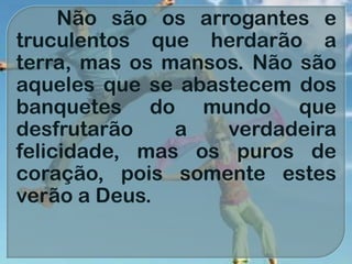 Não são os arrogantes e
truculentos que herdarão a
terra, mas os mansos. Não são
aqueles que se abastecem dos
banquetes do mundo que
desfrutarão a verdadeira
felicidade, mas os puros de
coração, pois somente estes
verão a Deus.
 