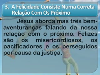 3. A Felicidade Consiste Numa Correta
Relação Com Os Próximo
Jesus aborda mas três bem-
aventuranças falando da nossa
relação com o próximo. Felizes
são os misericordiosos, os
pacificadores e os perseguidos
por causa da justiça.
 