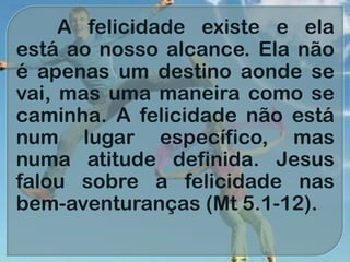 A felicidade existe e ela
está ao nosso alcance. Ela não
é apenas um destino aonde se
vai, mas uma maneira como se
caminha. A felicidade não está
num lugar específico, mas
numa atitude definida. Jesus
falou sobre a felicidade nas
bem-aventuranças (Mt 5.1-12).
 