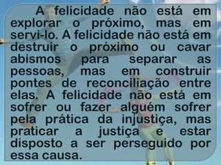 A felicidade não está em
explorar o próximo, mas em
servi-lo. A felicidade não está em
destruir o próximo ou cavar
abismos para separar as
pessoas, mas em construir
pontes de reconciliação entre
elas. A felicidade não está em
sofrer ou fazer alguém sofrer
pela prática da injustiça, mas
praticar a justiça e estar
disposto a ser perseguido por
essa causa.
 