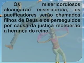Os misericordiosos
alcançarão misericórdia, os
pacificadores serão chamados
filhos de Deus e os perseguidos
por causa da justiça receberão
a herança do reino.
 