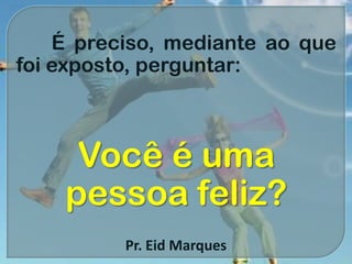 É preciso, mediante ao que
foi exposto, perguntar:
Você é uma
pessoa feliz?
Pr. Eid Marques
 