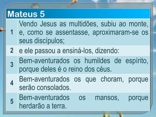 Mateus 5
1
Vendo Jesus as multidões, subiu ao monte,
e, como se assentasse, aproximaram-se os
seus discípulos;
2 e ele passou a ensiná-los, dizendo:
3
Bem-aventurados os humildes de espírito,
porque deles é o reino dos céus.
4
Bem-aventurados os que choram, porque
serão consolados.
5
Bem-aventurados os mansos, porque
herdarão a terra.
 
