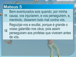 Mateus 5
11
Bem-aventurados sois quando, por minha
causa, vos injuriarem, e vos perseguirem, e,
mentindo, disserem todo mal contra vós.
12
Regozijai-vos e exultai, porque é grande o
vosso galardão nos céus; pois assim
perseguiram aos profetas que viveram antes
de vós.
 