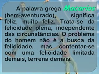 A palavra grega Macarios
(bem-aventurado), significa
feliz, muito feliz. Trata-se da
felicidade plena, independente
das circunstâncias. O problema
do homem não é a busca da
felicidade, mas contentar-se
com uma felicidade limitada
demais, terrena demais.
 