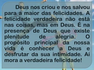 Deus nos criou e nos salvou
para a maior das felicidades. A
felicidade verdadeira não está
nas coisas, mas em Deus. É na
presença de Deus que existe
plenitude de alegria. O
propósito principal da nossa
vida é conhecer a Deus e
desfrutar da sua intimidade. Aí
mora a verdadeira felicidade!
 