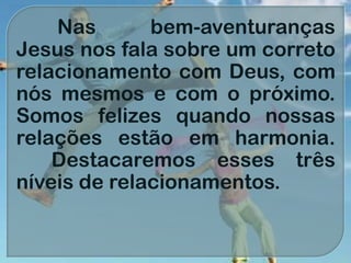 Nas bem-aventuranças
Jesus nos fala sobre um correto
relacionamento com Deus, com
nós mesmos e com o próximo.
Somos felizes quando nossas
relações estão em harmonia.
Destacaremos esses três
níveis de relacionamentos.
 