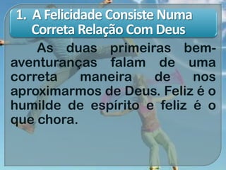 1. A Felicidade Consiste Numa
Correta Relação Com Deus
As duas primeiras bem-
aventuranças falam de uma
correta maneira de nos
aproximarmos de Deus. Feliz é o
humilde de espírito e feliz é o
que chora.
 