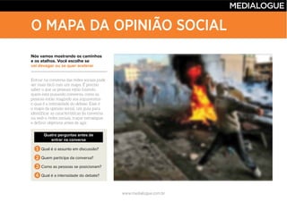 www.medialogue.com.br
O MAPA DA OPINIÃO SOCIAL
Nós vamos mostrando os caminhos
e os atalhos. Você escolhe se
vai devagar ou se quer acelerar
Quatro perguntas antes de
entrar na conversa
1 Qual é o assunto em discussão?
2 Quem participa da conversa?
3 Como as pessoas se posicionam?
4 Qual é a intensidade do debate?
 