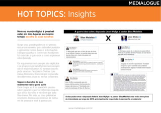 www.medialogue.com.br
HOT TOPICS: Insights
Nem no mundo digital é possível
estar em dois lugares ao mesmo
tempo: escolha as suas batalhas
Separe o barulho do que
realmente vale a pena ouvir
A guerra dos tuítes: deputado Jean Wyllys x pastor Silas Malafaia
A discussão entre o deputado federal Jean Wyllys e o pastor Silas Malafaia nas redes teve picos
de intensidade ao longo de 2014, principalmente no período da campanha presidencial
X
 