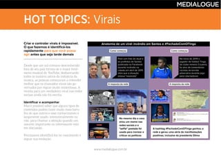 www.medialogue.com.br
HOT TOPICS: Virais
Criar e controlar virais é impossível.
O que fazemos é identificá-los
rapidamente para que você possa
agir antes que seja tarde demais
Identificar e acompanhar
Anatomia de um viral: incêndio em Santos e #FechadoComOTinga
Post com foto do atual e
ex-prefeitos de Santos
publicada no Facebook
durante incêndio na
cidade em abril de 2015
dizia que a situação
estava "resolvida"
No início de 2014 o
jogador de futebol Tinga,
do clube mineiro Cruzeiro,
foi alvo de comentários
racistas da torcida
adversária durante jogo
pela Libertadores
Como começou Como começou
A resposta da rede A resposta da rede
No mesmo dia o caso
virou um meme nas
redes sociais e a
"selfie" postada foi
usada para ironizar e
criticar os políticos
A hashtag #FechadoComOTinga ganhou a
rede e gerou uma série de manifestações
positivas, inclusive da presidente Dilma
 