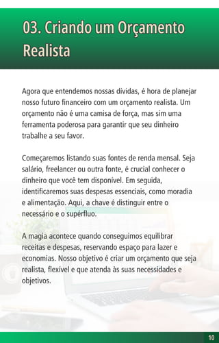 03. Criando um Orçamento
Realista
03. Criando um Orçamento
Realista
10
10
Agora que entendemos nossas dívidas, é hora de planejar
nosso futuro financeiro com um orçamento realista. Um
orçamento não é uma camisa de força, mas sim uma
ferramenta poderosa para garantir que seu dinheiro
trabalhe a seu favor.
Começaremos listando suas fontes de renda mensal. Seja
salário, freelancer ou outra fonte, é crucial conhecer o
dinheiro que você tem disponível. Em seguida,
identificaremos suas despesas essenciais, como moradia
e alimentação. Aqui, a chave é distinguir entre o
necessário e o supérfluo.
A magia acontece quando conseguimos equilibrar
receitas e despesas, reservando espaço para lazer e
economias. Nosso objetivo é criar um orçamento que seja
realista, flexível e que atenda às suas necessidades e
objetivos.
 