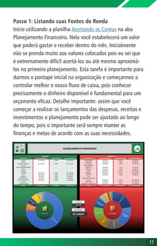 Passo 1: Listando suas Fontes de Renda
Inicie utilizando a planilha Acertando as Contas na aba
Planejamento Financeiro. Nela você estabelecerá um valor
que poderá gastar e receber dentro do mês. Inicialmente
não se prenda muito aos valores colocados pois eu sei que
é extremamente difícil acertá-los ou até mesmo aproximá-
los no primeiro planejamento. Esta tarefa é importante para
darmos o pontapé inicial na organização e começarmos a
controlar melhor o nosso fluxo de caixa, pois conhecer
precisamente o dinheiro disponível é fundamental para um
orçamento eficaz. Detalhe importante: assim que você
começar a realizar os lançamentos das despesas, receitas e
investimentos o planejamento pode ser ajustado ao longo
do tempo, pois o importante será sempre manter as
finanças e metas de acordo com as suas necessidades.
11
11
 