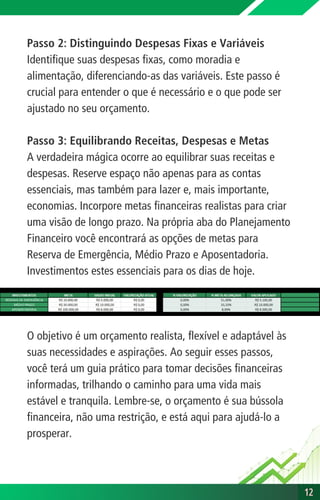 Passo 2: Distinguindo Despesas Fixas e Variáveis
Identifique suas despesas fixas, como moradia e
alimentação, diferenciando-as das variáveis. Este passo é
crucial para entender o que é necessário e o que pode ser
ajustado no seu orçamento.
Passo 3: Equilibrando Receitas, Despesas e Metas
A verdadeira mágica ocorre ao equilibrar suas receitas e
despesas. Reserve espaço não apenas para as contas
essenciais, mas também para lazer e, mais importante,
economias. Incorpore metas financeiras realistas para criar
uma visão de longo prazo. Na própria aba do Planejamento
Financeiro você encontrará as opções de metas para
Reserva de Emergência, Médio Prazo e Aposentadoria.
Investimentos estes essenciais para os dias de hoje.
O objetivo é um orçamento realista, flexível e adaptável às
suas necessidades e aspirações. Ao seguir esses passos,
você terá um guia prático para tomar decisões financeiras
informadas, trilhando o caminho para uma vida mais
estável e tranquila. Lembre-se, o orçamento é sua bússola
financeira, não uma restrição, e está aqui para ajudá-lo a
prosperar.
12
12
 