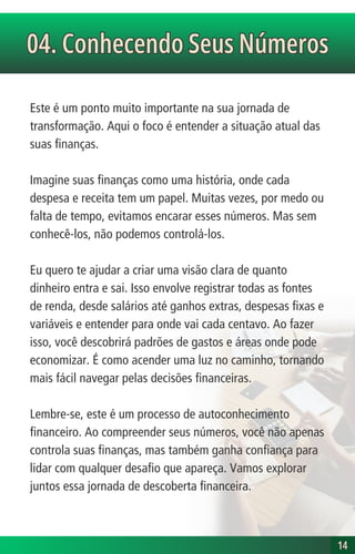 Este é um ponto muito importante na sua jornada de
transformação. Aqui o foco é entender a situação atual das
suas finanças.
Imagine suas finanças como uma história, onde cada
despesa e receita tem um papel. Muitas vezes, por medo ou
falta de tempo, evitamos encarar esses números. Mas sem
conhecê-los, não podemos controlá-los.
Eu quero te ajudar a criar uma visão clara de quanto
dinheiro entra e sai. Isso envolve registrar todas as fontes
de renda, desde salários até ganhos extras, despesas fixas e
variáveis e entender para onde vai cada centavo. Ao fazer
isso, você descobrirá padrões de gastos e áreas onde pode
economizar. É como acender uma luz no caminho, tornando
mais fácil navegar pelas decisões financeiras.
Lembre-se, este é um processo de autoconhecimento
financeiro. Ao compreender seus números, você não apenas
controla suas finanças, mas também ganha confiança para
lidar com qualquer desafio que apareça. Vamos explorar
juntos essa jornada de descoberta financeira.
04. Conhecendo Seus Números
04. Conhecendo Seus Números
14
14
 