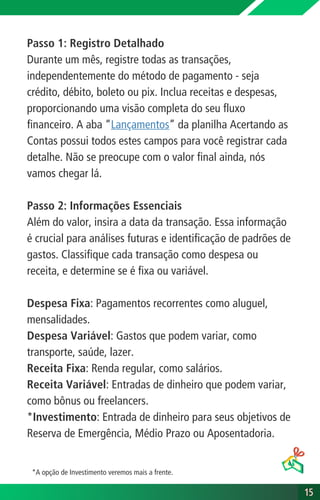 Passo 1: Registro Detalhado
Durante um mês, registre todas as transações,
independentemente do método de pagamento - seja
crédito, débito, boleto ou pix. Inclua receitas e despesas,
proporcionando uma visão completa do seu fluxo
financeiro. A aba “Lançamentos” da planilha Acertando as
Contas possui todos estes campos para você registrar cada
detalhe. Não se preocupe com o valor final ainda, nós
vamos chegar lá.
Passo 2: Informações Essenciais
Além do valor, insira a data da transação. Essa informação
é crucial para análises futuras e identificação de padrões de
gastos. Classifique cada transação como despesa ou
receita, e determine se é fixa ou variável.
Despesa Fixa: Pagamentos recorrentes como aluguel,
mensalidades.
Despesa Variável: Gastos que podem variar, como
transporte, saúde, lazer.
Receita Fixa: Renda regular, como salários.
Receita Variável: Entradas de dinheiro que podem variar,
como bônus ou freelancers.
*Investimento: Entrada de dinheiro para seus objetivos de
Reserva de Emergência, Médio Prazo ou Aposentadoria.
15
15
*A opção de Investimento veremos mais a frente.
 