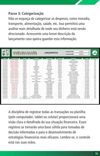 16
16
Passo 3: Categorização
Não se esqueça de categorizar as despesas, como moradia,
transporte, alimentação, saúde, etc. Isso permitirá uma
análise mais detalhada de onde seu dinheiro está sendo
direcionado. Acrescente uma breve descrição do
lançamento caso queira guardar esta informação.
A disciplina de registrar todas as transações na planilha
(pelo computador, tablet ou celular) proporcionará uma
visão clara e detalhada da sua situação financeira. Esses
registros se tornarão uma base sólida para tomadas de
decisão informadas e para o desenvolvimento de
estratégias financeiras mais eficazes. Lembre-se, o controle
está nas suas mãos.
 