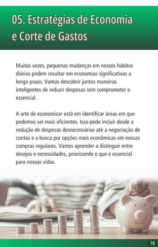 Muitas vezes, pequenas mudanças em nossos hábitos
diários podem resultar em economias significativas a
longo prazo. Vamos descobrir juntos maneiras
inteligentes de reduzir despesas sem comprometer o
essencial.
A arte de economizar está em identificar áreas em que
podemos ser mais eficientes. Isso pode incluir desde a
redução de despesas desnecessárias até a negociação de
contas e a busca por opções mais econômicas em nossas
compras regulares. Vamos aprender a distinguir entre
desejos e necessidades, priorizando o que é essencial
para nossas vidas.
05. Estratégias de Economia
e Corte de Gastos
05. Estratégias de Economia
e Corte de Gastos
18
18
 