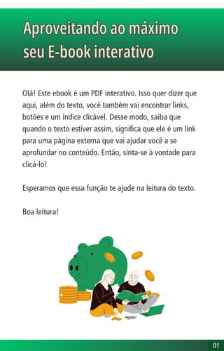 Olá! Este ebook é um PDF interativo. Isso quer dizer que
aqui, além do texto, você também vai encontrar links,
botões e um índice clicável. Desse modo, saiba que
quando o texto estiver assim, significa que ele é um link
para uma página externa que vai ajudar você a se
aprofundar no conteúdo. Então, sinta-se à vontade para
clicá-lo!
Esperamos que essa função te ajude na leitura do texto.
Boa leitura!
Aproveitando ao máximo
seu E-book interativo
Aproveitando ao máximo
seu E-book interativo
01
01
 