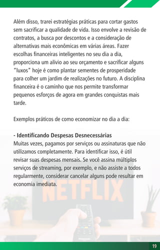 Além disso, trarei estratégias práticas para cortar gastos
sem sacrificar a qualidade de vida. Isso envolve a revisão de
contratos, a busca por descontos e a consideração de
alternativas mais econômicas em várias áreas. Fazer
escolhas financeiras inteligentes no seu dia a dia,
proporciona um alívio ao seu orçamento e sacrificar alguns
“luxos” hoje é como plantar sementes de prosperidade
para colher um jardim de realizações no futuro. A disciplina
financeira é o caminho que nos permite transformar
pequenos esforços de agora em grandes conquistas mais
tarde.
Exemplos práticos de como economizar no dia a dia:
- Identificando Despesas Desnecessárias
Muitas vezes, pagamos por serviços ou assinaturas que não
utilizamos completamente. Para identificar isso, é útil
revisar suas despesas mensais. Se você assina múltiplos
serviços de streaming, por exemplo, e não assiste a todos
regularmente, considerar cancelar alguns pode resultar em
economia imediata.
19
19
 