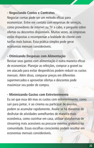 - Negociando Contas e Contratos
Negociar contas pode ser um método eficaz para
economizar. Entre em contato com empresas de serviços,
como provedores de internet ou TV a cabo, e pergunte sobre
ofertas ou descontos disponíveis. Muitas vezes, as empresas
estão dispostas a recompensar a lealdade do cliente com
tarifas mais baixas. Essa prática simples pode gerar
economias mensais consideráveis.
- Otimizando Despesas com Alimentação
Revisar seus gastos com alimentação é outra maneira eficaz
de economizar. Planejar as refeições, comprar a granel ou
em atacado para evitar desperdícios podem reduzir os custos
mensais. Além disso, comparar preços em diferentes
supermercados e aproveitar ofertas e descontos pode
maximizar seu poder de compra.
- Minimizando Gastos com Entretenimento
Eu sei que essa dói mas os custos com entretenimento, como
sair para jantar, ir ao cinema ou participar de eventos,
podem se acumular rapidamente. Avalie se há maneiras de
desfrutar de atividades semelhantes de maneira mais
econômica, como cozinhar em casa, utilizar plataformas de
streaming mais acessíveis ou procurar eventos gratuitos na
comunidade. Essas escolhas conscientes podem resultar em
economias mensais consideráveis.
20
20
 