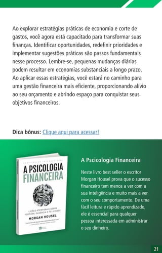 Ao explorar estratégias práticas de economia e corte de
gastos, você agora está capacitado para transformar suas
finanças. Identificar oportunidades, redefinir prioridades e
implementar sugestões práticas são passos fundamentais
nesse processo. Lembre-se, pequenas mudanças diárias
podem resultar em economias substanciais a longo prazo.
Ao aplicar essas estratégias, você estará no caminho para
uma gestão financeira mais eficiente, proporcionando alívio
ao seu orçamento e abrindo espaço para conquistar seus
objetivos financeiros.
21
21
Dica bônus: Clique aqui para acessar!
Neste livro best seller o escritor
Morgan Housel prova que o sucesso
financeiro tem menos a ver com a
sua inteligência e muito mais a ver
com o seu comportamento. De uma
fácil leitura e rápido aprendizado,
ele é essencial para qualquer
pessoa interessada em administrar
o seu dinheiro.
A Pscicologia Financeira
 
