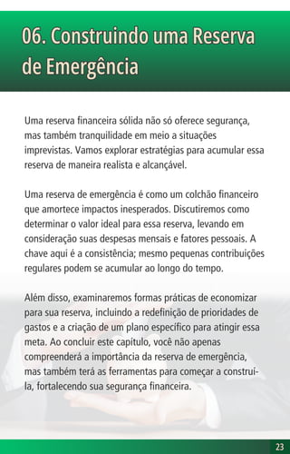 Uma reserva financeira sólida não só oferece segurança,
mas também tranquilidade em meio a situações
imprevistas. Vamos explorar estratégias para acumular essa
reserva de maneira realista e alcançável.
Uma reserva de emergência é como um colchão financeiro
que amortece impactos inesperados. Discutiremos como
determinar o valor ideal para essa reserva, levando em
consideração suas despesas mensais e fatores pessoais. A
chave aqui é a consistência; mesmo pequenas contribuições
regulares podem se acumular ao longo do tempo.
Além disso, examinaremos formas práticas de economizar
para sua reserva, incluindo a redefinição de prioridades de
gastos e a criação de um plano específico para atingir essa
meta. Ao concluir este capítulo, você não apenas
compreenderá a importância da reserva de emergência,
mas também terá as ferramentas para começar a construí-
la, fortalecendo sua segurança financeira.
23
23
06. Construindo uma Reserva
de Emergência
06. Construindo uma Reserva
de Emergência
 