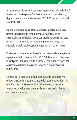 A recomendação geral é ter uma reserva que cubra de 3 a 6
meses dessas despesas. Se decidirmos pelo meio-termo,
digamos 4 meses, multiplicamos R$ 3.000 por 4, resultando
em R$ 12.000.
Agora, considere suas particularidades pessoais. Se você
possui uma fonte de renda menos estável ou se há
circunstâncias especiais, pode ser prudente aumentar essa
reserva para 6 meses ou mais. Se, por outro lado, sua
situação é mais estável, pode optar por um valor menor.
Portanto, o cálculo específico da sua reserva de emergência
é personalizado. No exemplo, R$ 12.000 seria um objetivo
inicial para uma reserva de 4 meses. Essa quantia pode ser
ajustada conforme suas necessidades e circunstâncias
individuais.
Lembre-se, o essencial é começar. Mesmo uma reserva
modesta pode fornecer uma rede de segurança valiosa. À
medida que sua situação financeira evolui, você pode
ajustar esse valor para atender às suas necessidades em
constante mudança.
25
25
 
