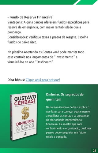- Fundo de Reserva Financeira
Vantagens: Alguns bancos oferecem fundos específicos para
reserva de emergência, com maior rentabilidade que a
poupança.
Considerações: Verifique taxas e prazos de resgate. Escolha
fundos de baixo risco.
Na planilha Acertando as Contas você pode manter todo
esse controle nos lançamentos de “Investimento” e
visualizá-los na aba “Dashboard”.
28
28
Dica bônus: Clique aqui para acessar!
Neste livro Gustavo Cerbasi explica o
que fazer para começar agora mesmo
a equilibrar as contas e se aproximar
da tão sonhada independência
financeira. Ele mostra que com
conhecimento e organização, qualquer
pessoa pode conquistar um futuro
sólido e tranquilo.
Dinheiro: Os segredos de
quem tem
 