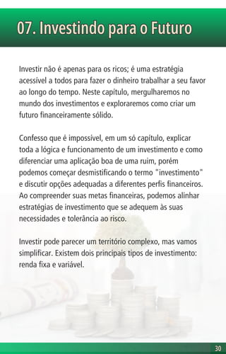 Investir não é apenas para os ricos; é uma estratégia
acessível a todos para fazer o dinheiro trabalhar a seu favor
ao longo do tempo. Neste capítulo, mergulharemos no
mundo dos investimentos e exploraremos como criar um
futuro financeiramente sólido.
Confesso que é impossível, em um só capítulo, explicar
toda a lógica e funcionamento de um investimento e como
diferenciar uma aplicação boa de uma ruim, porém
podemos começar desmistificando o termo "investimento"
e discutir opções adequadas a diferentes perfis financeiros.
Ao compreender suas metas financeiras, podemos alinhar
estratégias de investimento que se adequem às suas
necessidades e tolerância ao risco.
Investir pode parecer um território complexo, mas vamos
simplificar. Existem dois principais tipos de investimento:
renda fixa e variável.
07. Investindo para o Futuro
07. Investindo para o Futuro
30
30
 