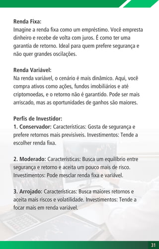 Renda Fixa:
Imagine a renda fixa como um empréstimo. Você empresta
dinheiro e recebe de volta com juros. É como ter uma
garantia de retorno. Ideal para quem prefere segurança e
não quer grandes oscilações.
Renda Variável:
Na renda variável, o cenário é mais dinâmico. Aqui, você
compra ativos como ações, fundos imobiliários e até
criptomoedas, e o retorno não é garantido. Pode ser mais
arriscado, mas as oportunidades de ganhos são maiores.
Perfis de Investidor:
1. Conservador: Características: Gosta de segurança e
prefere retornos mais previsíveis. Investimentos: Tende a
escolher renda fixa.
2. Moderado: Características: Busca um equilíbrio entre
segurança e retorno e aceita um pouco mais de risco.
Investimentos: Pode mesclar renda fixa e variável.
3. Arrojado: Características: Busca maiores retornos e
aceita mais riscos e volatilidade. Investimentos: Tende a
focar mais em renda variável.
31
31
 