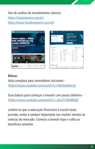 Site de análise de investimentos (ativos):
https://statusinvest.com.br/
https://www.fundsexplorer.com.br/
Bônus:
Aula completa para investidores iniciantes -
(https://www.youtube.com/watch?v=Q6x0xnI0uCg)
Guia básico para começar a investir com pouco dinheiro -
(https://www.youtube.com/watch?v=dJyJ77GkhBE&t)
Lembre-se que a educação financeira é crucial nesta
jornada, então é sempre importante nos manter atentos às
notícias do mercado. Comece a investir hoje e colha os
benefícios amanhã.
33
33
 