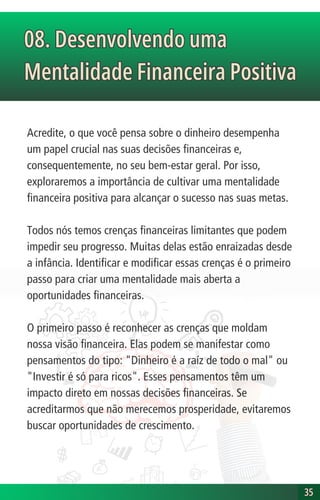 08. Desenvolvendo uma
Mentalidade Financeira Positiva
08. Desenvolvendo uma
Mentalidade Financeira Positiva
35
35
Acredite, o que você pensa sobre o dinheiro desempenha
um papel crucial nas suas decisões financeiras e,
consequentemente, no seu bem-estar geral. Por isso,
exploraremos a importância de cultivar uma mentalidade
financeira positiva para alcançar o sucesso nas suas metas.
Todos nós temos crenças financeiras limitantes que podem
impedir seu progresso. Muitas delas estão enraizadas desde
a infância. Identificar e modificar essas crenças é o primeiro
passo para criar uma mentalidade mais aberta a
oportunidades financeiras.
O primeiro passo é reconhecer as crenças que moldam
nossa visão financeira. Elas podem se manifestar como
pensamentos do tipo: "Dinheiro é a raíz de todo o mal" ou
"Investir é só para ricos". Esses pensamentos têm um
impacto direto em nossas decisões financeiras. Se
acreditarmos que não merecemos prosperidade, evitaremos
buscar oportunidades de crescimento.
 