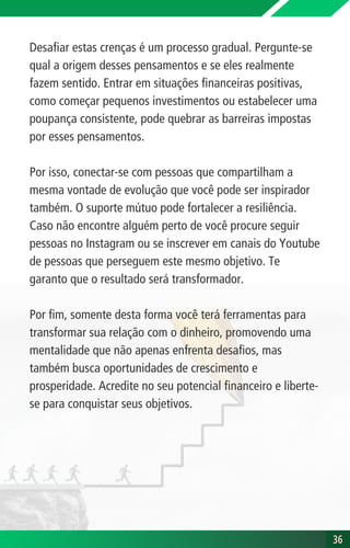 Desafiar estas crenças é um processo gradual. Pergunte-se
qual a origem desses pensamentos e se eles realmente
fazem sentido. Entrar em situações financeiras positivas,
como começar pequenos investimentos ou estabelecer uma
poupança consistente, pode quebrar as barreiras impostas
por esses pensamentos.
Por isso, conectar-se com pessoas que compartilham a
mesma vontade de evolução que você pode ser inspirador
também. O suporte mútuo pode fortalecer a resiliência.
Caso não encontre alguém perto de você procure seguir
pessoas no Instagram ou se inscrever em canais do Youtube
de pessoas que perseguem este mesmo objetivo. Te
garanto que o resultado será transformador.
Por fim, somente desta forma você terá ferramentas para
transformar sua relação com o dinheiro, promovendo uma
mentalidade que não apenas enfrenta desafios, mas
também busca oportunidades de crescimento e
prosperidade. Acredite no seu potencial financeiro e liberte-
se para conquistar seus objetivos.
36
36
 