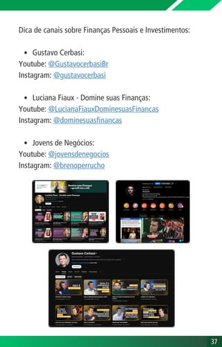 Dica de canais sobre Finanças Pessoais e Investimentos:
Gustavo Cerbasi:
Youtube: @GustavocerbasiBr
Instagram: @gustavocerbasi
Luciana Fiaux - Domine suas Finanças:
Youtube: @LucianaFiauxDominesuasFinancas
Instagram: @dominesuasfinancas
Jovens de Negócios:
Youtube: @jovensdenegocios
Instagram: @brenoperrucho
37
37
 