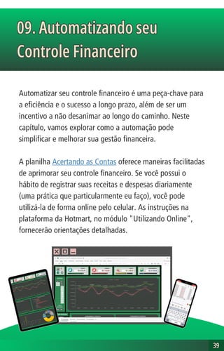 Automatizar seu controle financeiro é uma peça-chave para
a eficiência e o sucesso a longo prazo, além de ser um
incentivo a não desanimar ao longo do caminho. Neste
capítulo, vamos explorar como a automação pode
simplificar e melhorar sua gestão financeira.
A planilha Acertando as Contas oferece maneiras facilitadas
de aprimorar seu controle financeiro. Se você possui o
hábito de registrar suas receitas e despesas diariamente
(uma prática que particularmente eu faço), você pode
utilizá-la de forma online pelo celular. As instruções na
plataforma da Hotmart, no módulo "Utilizando Online",
fornecerão orientações detalhadas.
09. Automatizando seu
Controle Financeiro
09. Automatizando seu
Controle Financeiro
39
39
 