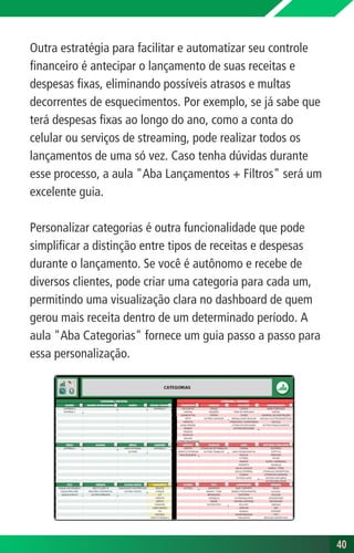 Outra estratégia para facilitar e automatizar seu controle
financeiro é antecipar o lançamento de suas receitas e
despesas fixas, eliminando possíveis atrasos e multas
decorrentes de esquecimentos. Por exemplo, se já sabe que
terá despesas fixas ao longo do ano, como a conta do
celular ou serviços de streaming, pode realizar todos os
lançamentos de uma só vez. Caso tenha dúvidas durante
esse processo, a aula "Aba Lançamentos + Filtros" será um
excelente guia.
Personalizar categorias é outra funcionalidade que pode
simplificar a distinção entre tipos de receitas e despesas
durante o lançamento. Se você é autônomo e recebe de
diversos clientes, pode criar uma categoria para cada um,
permitindo uma visualização clara no dashboard de quem
gerou mais receita dentro de um determinado período. A
aula "Aba Categorias" fornece um guia passo a passo para
essa personalização.
40
40
 