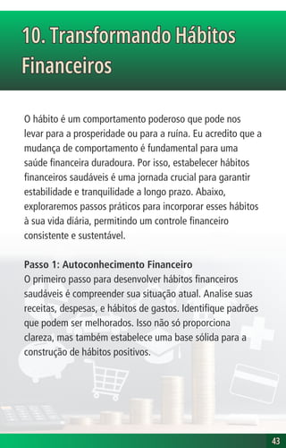 O hábito é um comportamento poderoso que pode nos
levar para a prosperidade ou para a ruína. Eu acredito que a
mudança de comportamento é fundamental para uma
saúde financeira duradoura. Por isso, estabelecer hábitos
financeiros saudáveis é uma jornada crucial para garantir
estabilidade e tranquilidade a longo prazo. Abaixo,
exploraremos passos práticos para incorporar esses hábitos
à sua vida diária, permitindo um controle financeiro
consistente e sustentável.
Passo 1: Autoconhecimento Financeiro
O primeiro passo para desenvolver hábitos financeiros
saudáveis é compreender sua situação atual. Analise suas
receitas, despesas, e hábitos de gastos. Identifique padrões
que podem ser melhorados. Isso não só proporciona
clareza, mas também estabelece uma base sólida para a
construção de hábitos positivos.
10. Transformando Hábitos
Financeiros
10. Transformando Hábitos
Financeiros
43
43
 