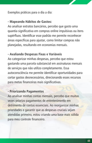 Exemplos práticos para o dia a dia:
- Mapeando Hábitos de Gastos:
Ao analisar extratos bancários, percebo que gasto uma
quantia significativa em compras online impulsivas ou itens
supérfluos. Identificar esse padrão me permite reconhecer
áreas específicas para ajustar, como limitar compras não
planejadas, resultando em economias mensais.
- Avaliando Despesas Fixas e Variáveis
Ao categorizar minhas despesas, percebo que estou
gastando uma parcela substancial em assinaturas mensais
de serviços que não utilizo completamente. Essa
autoconsciência me permite identificar oportunidades para
cortar gastos desnecessários, direcionando esses recursos
para metas financeiras mais significativas.
- Priorizando Pagamentos
Ao analisar minhas contas mensais, percebo que muitas
vezes priorizo pagamentos de entretenimento em
detrimento de contas essenciais. Ao reorganizar minhas
prioridades e garantir que as despesas cruciais sejam
atendidas primeiro, estou criando uma base mais sólida
para meu controle financeiro.
44
44
 