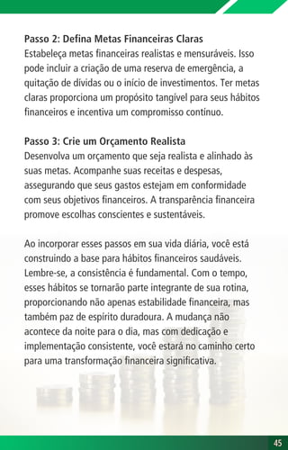 Passo 2: Defina Metas Financeiras Claras
Estabeleça metas financeiras realistas e mensuráveis. Isso
pode incluir a criação de uma reserva de emergência, a
quitação de dívidas ou o início de investimentos. Ter metas
claras proporciona um propósito tangível para seus hábitos
financeiros e incentiva um compromisso contínuo.
Passo 3: Crie um Orçamento Realista
Desenvolva um orçamento que seja realista e alinhado às
suas metas. Acompanhe suas receitas e despesas,
assegurando que seus gastos estejam em conformidade
com seus objetivos financeiros. A transparência financeira
promove escolhas conscientes e sustentáveis.
Ao incorporar esses passos em sua vida diária, você está
construindo a base para hábitos financeiros saudáveis.
Lembre-se, a consistência é fundamental. Com o tempo,
esses hábitos se tornarão parte integrante de sua rotina,
proporcionando não apenas estabilidade financeira, mas
também paz de espírito duradoura. A mudança não
acontece da noite para o dia, mas com dedicação e
implementação consistente, você estará no caminho certo
para uma transformação financeira significativa.
45
45
 