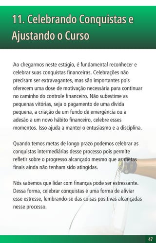 Ao chegarmos neste estágio, é fundamental reconhecer e
celebrar suas conquistas financeiras. Celebrações não
precisam ser extravagantes, mas são importantes pois
oferecem uma dose de motivação necessária para continuar
no caminho do controle financeiro. Não subestime as
pequenas vitórias, seja o pagamento de uma dívida
pequena, a criação de um fundo de emergência ou a
adesão a um novo hábito financeiro, celebre esses
momentos. Isso ajuda a manter o entusiasmo e a disciplina.
Quando temos metas de longo prazo podemos celebrar as
conquistas intermediárias desse processo pois permite
refletir sobre o progresso alcançado mesmo que as metas
finais ainda não tenham sido atingidas.
Nós sabemos que lidar com finanças pode ser estressante.
Dessa forma, celebrar conquistas é uma forma de aliviar
esse estresse, lembrando-se das coisas positivas alcançadas
nesse processo.
11. Celebrando Conquistas e
Ajustando o Curso
11. Celebrando Conquistas e
Ajustando o Curso
47
47
 